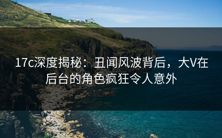 17c深度揭秘：丑闻风波背后，大V在后台的角色疯狂令人意外
