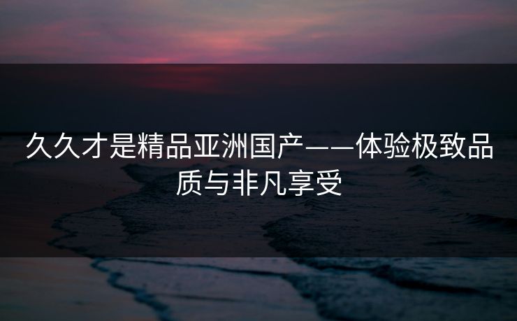 久久才是精品亚洲国产——体验极致品质与非凡享受