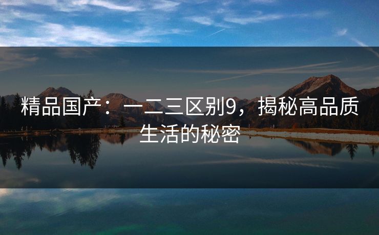 精品国产：一二三区别9，揭秘高品质生活的秘密