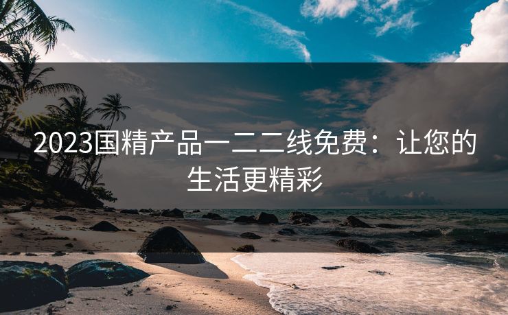 2023国精产品一二二线免费：让您的生活更精彩
