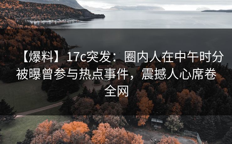 【爆料】17c突发：圈内人在中午时分被曝曾参与热点事件，震撼人心席卷全网