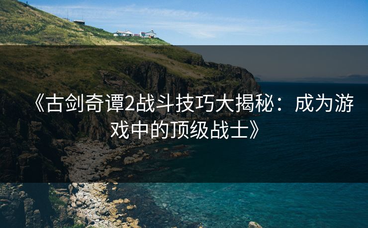 《古剑奇谭2战斗技巧大揭秘：成为游戏中的顶级战士》