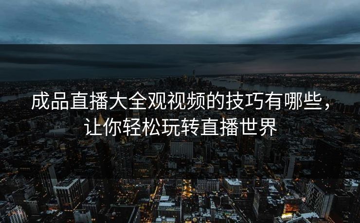 成品直播大全观视频的技巧有哪些，让你轻松玩转直播世界