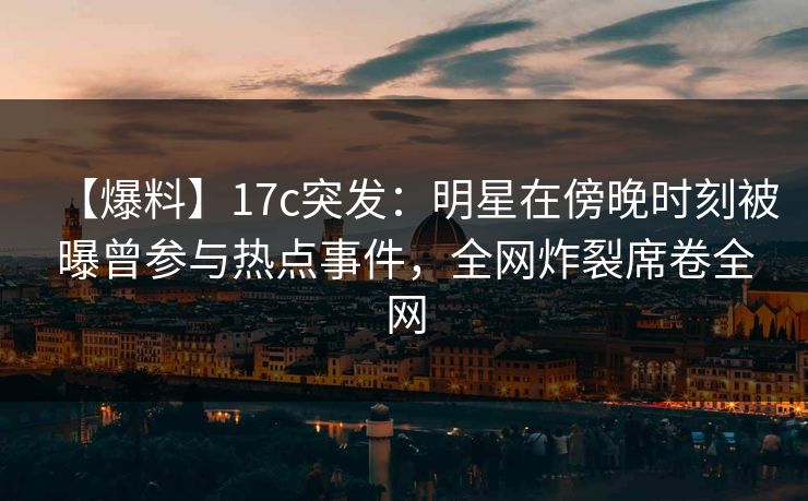 【爆料】17c突发：明星在傍晚时刻被曝曾参与热点事件，全网炸裂席卷全网