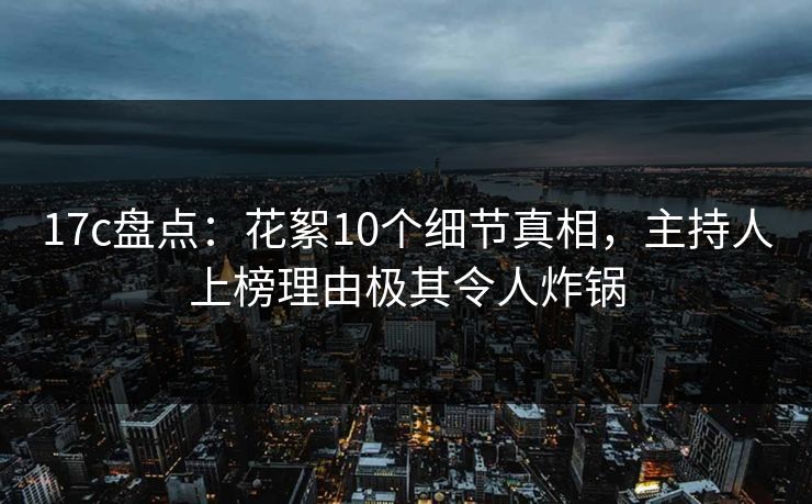 17c盘点：花絮10个细节真相，主持人上榜理由极其令人炸锅