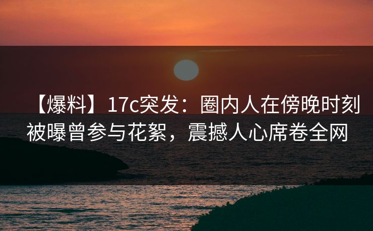 【爆料】17c突发：圈内人在傍晚时刻被曝曾参与花絮，震撼人心席卷全网