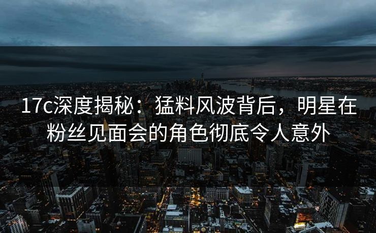 17c深度揭秘：猛料风波背后，明星在粉丝见面会的角色彻底令人意外