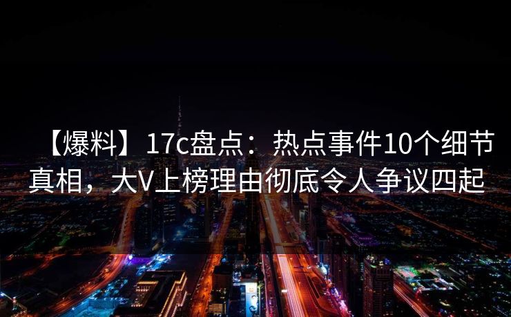 【爆料】17c盘点：热点事件10个细节真相，大V上榜理由彻底令人争议四起