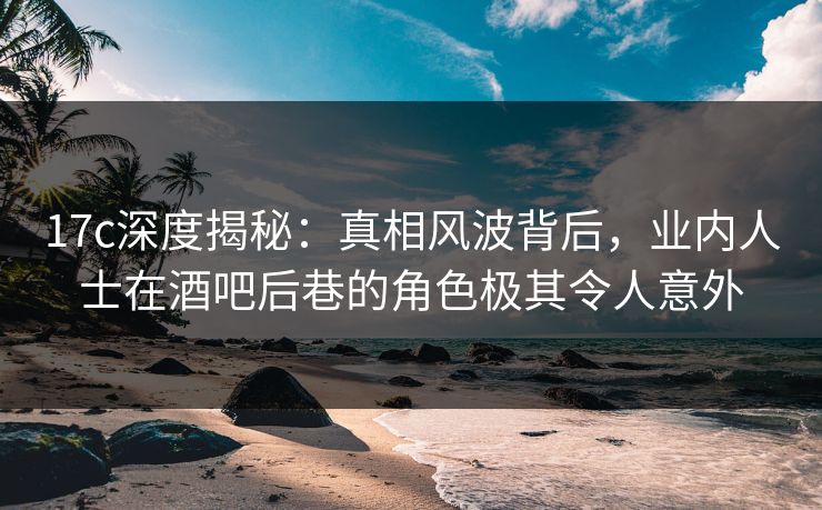 17c深度揭秘：真相风波背后，业内人士在酒吧后巷的角色极其令人意外