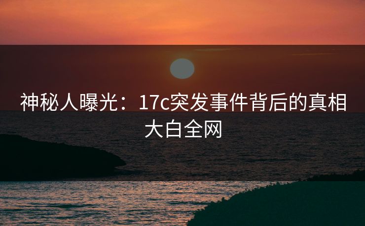 神秘人曝光：17c突发事件背后的真相大白全网