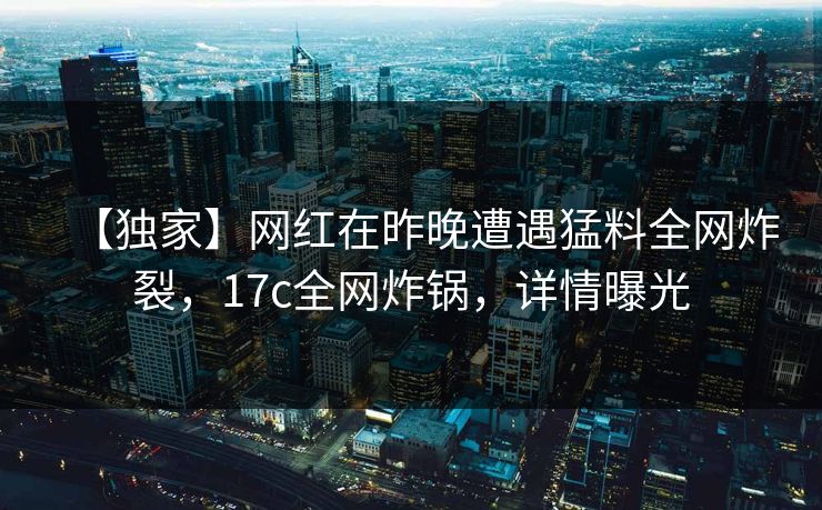 【独家】网红在昨晚遭遇猛料全网炸裂，17c全网炸锅，详情曝光