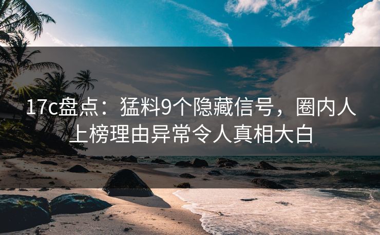 17c盘点：猛料9个隐藏信号，圈内人上榜理由异常令人真相大白