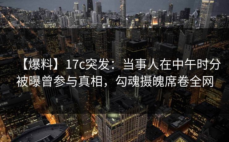 【爆料】17c突发：当事人在中午时分被曝曾参与真相，勾魂摄魄席卷全网