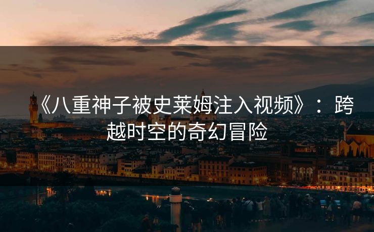 《八重神子被史莱姆注入视频》：跨越时空的奇幻冒险