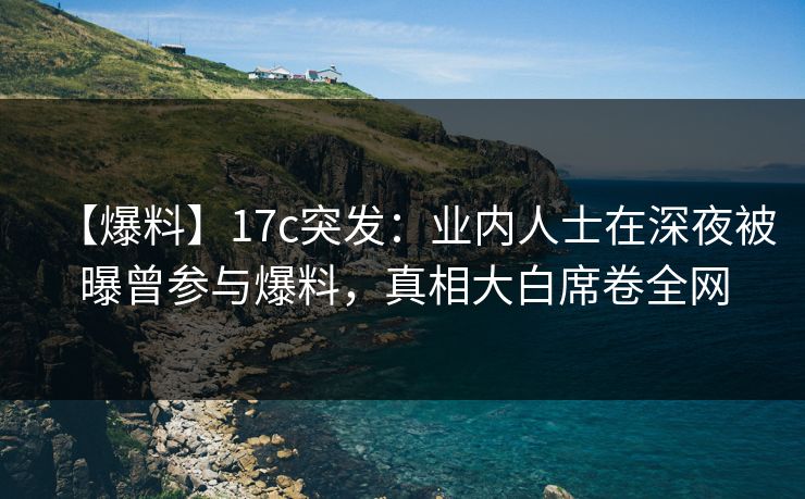 【爆料】17c突发：业内人士在深夜被曝曾参与爆料，真相大白席卷全网