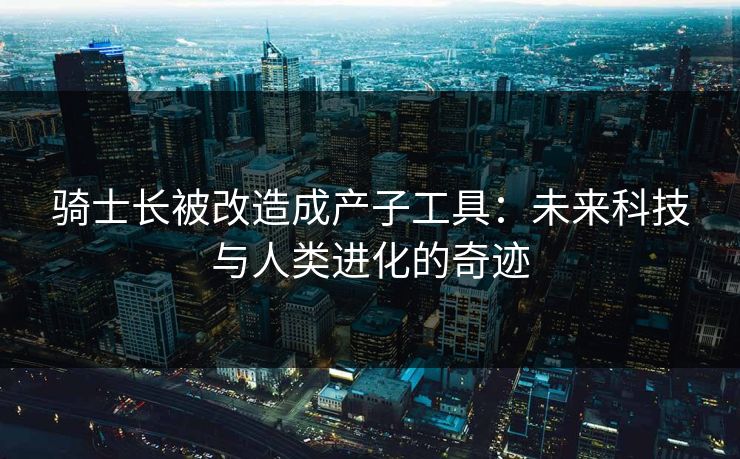 骑士长被改造成产子工具：未来科技与人类进化的奇迹