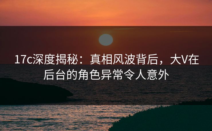 17c深度揭秘：真相风波背后，大V在后台的角色异常令人意外