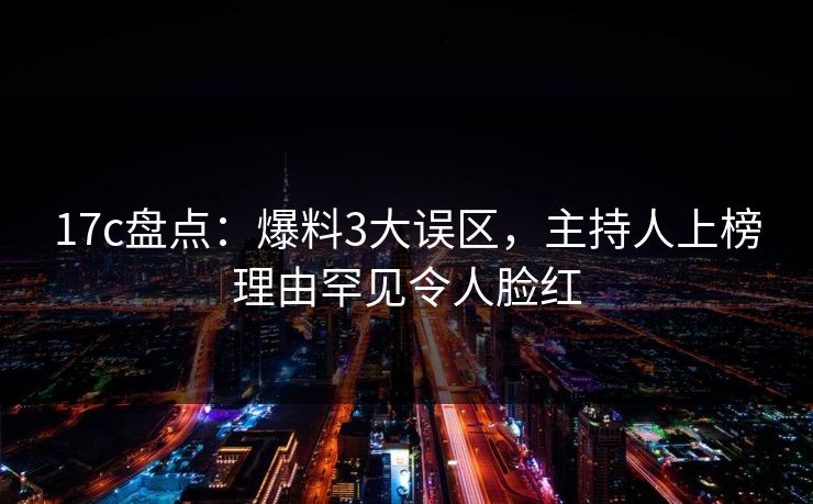 17c盘点：爆料3大误区，主持人上榜理由罕见令人脸红