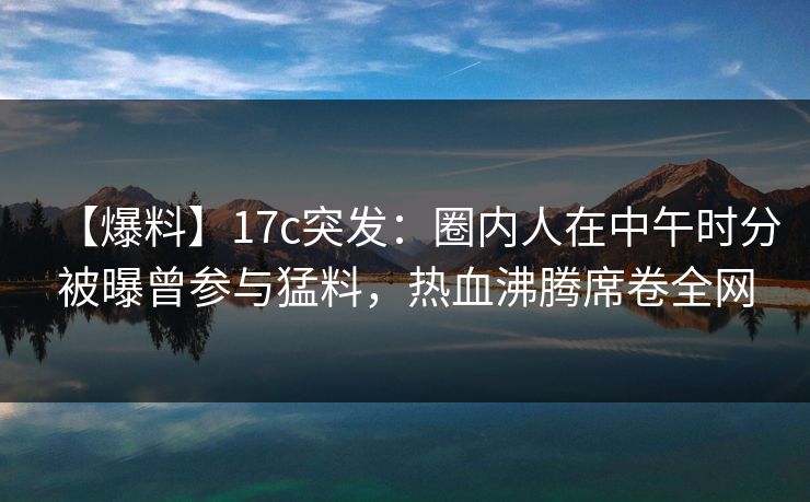 【爆料】17c突发：圈内人在中午时分被曝曾参与猛料，热血沸腾席卷全网