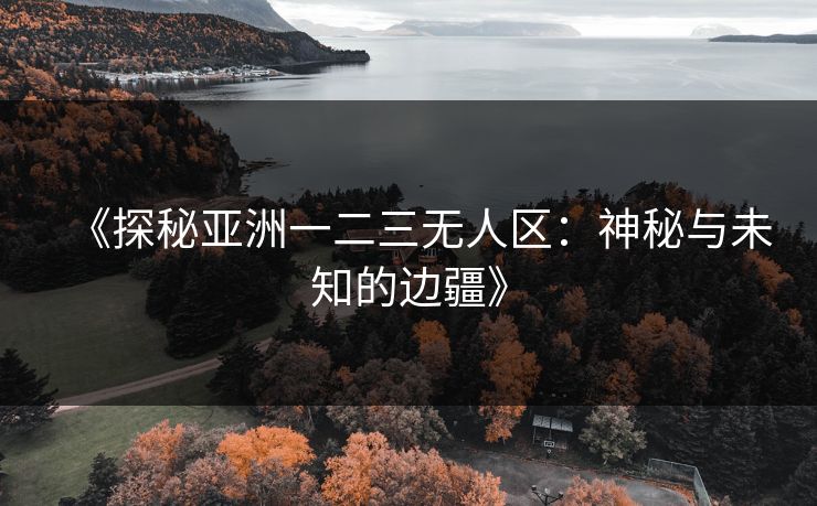 《探秘亚洲一二三无人区：神秘与未知的边疆》