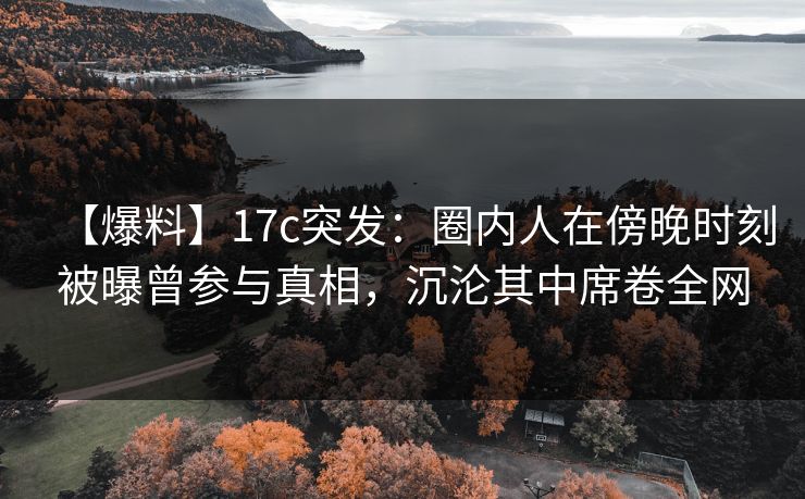 【爆料】17c突发：圈内人在傍晚时刻被曝曾参与真相，沉沦其中席卷全网