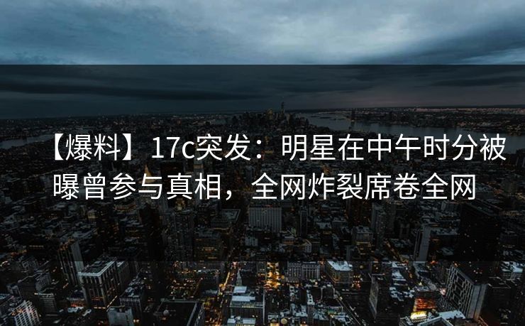 【爆料】17c突发：明星在中午时分被曝曾参与真相，全网炸裂席卷全网