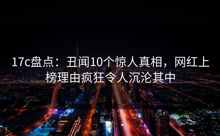 17c盘点：丑闻10个惊人真相，网红上榜理由疯狂令人沉沦其中