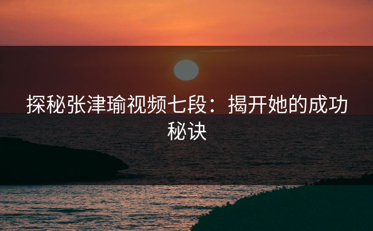 探秘张津瑜视频七段：揭开她的成功秘诀