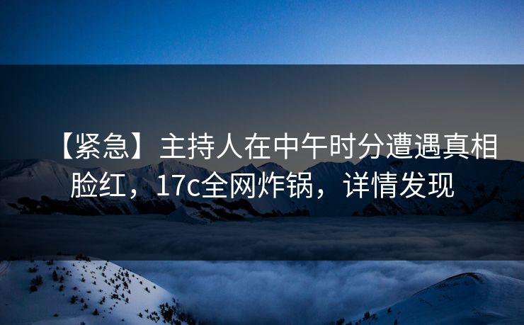 【紧急】主持人在中午时分遭遇真相脸红，17c全网炸锅，详情发现