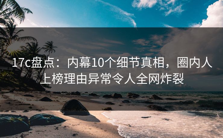 17c盘点：内幕10个细节真相，圈内人上榜理由异常令人全网炸裂