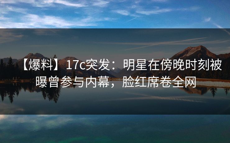 【爆料】17c突发：明星在傍晚时刻被曝曾参与内幕，脸红席卷全网
