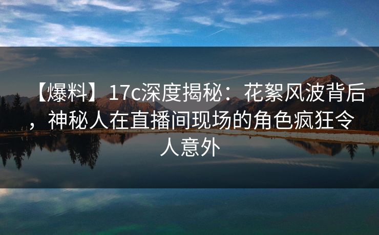 【爆料】17c深度揭秘：花絮风波背后，神秘人在直播间现场的角色疯狂令人意外