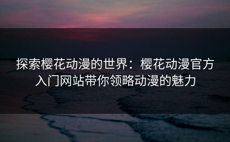 探索樱花动漫的世界：樱花动漫官方入门网站带你领略动漫的魅力