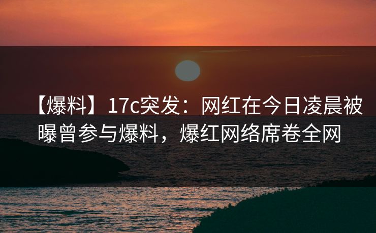 【爆料】17c突发：网红在今日凌晨被曝曾参与爆料，爆红网络席卷全网