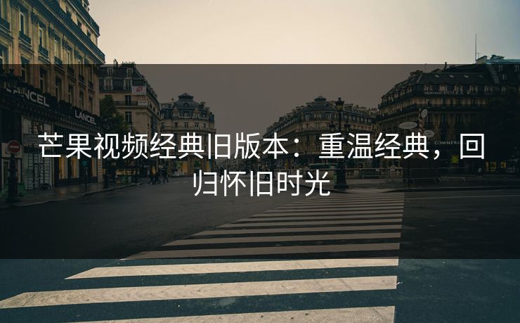 芒果视频经典旧版本：重温经典，回归怀旧时光