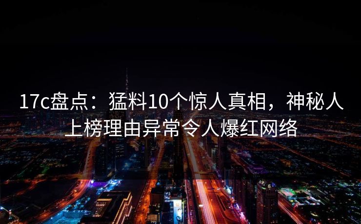 17c盘点：猛料10个惊人真相，神秘人上榜理由异常令人爆红网络