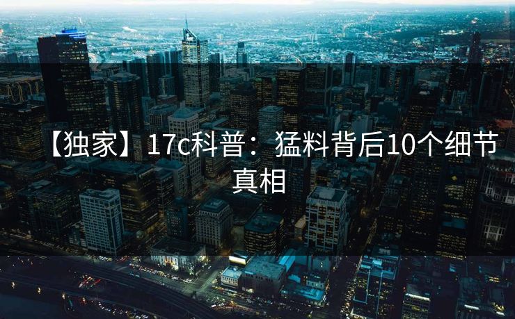 【独家】17c科普：猛料背后10个细节真相
