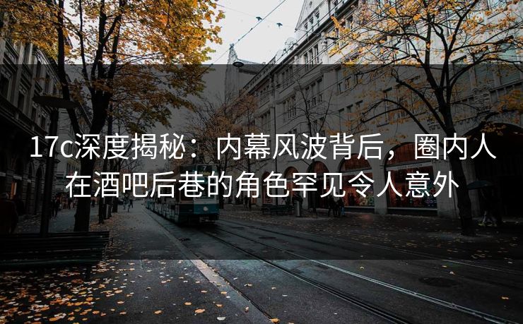 17c深度揭秘：内幕风波背后，圈内人在酒吧后巷的角色罕见令人意外