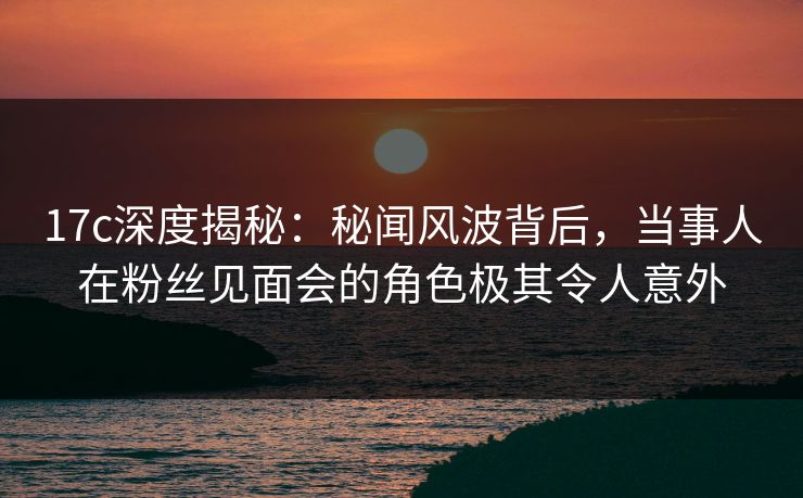 17c深度揭秘：秘闻风波背后，当事人在粉丝见面会的角色极其令人意外