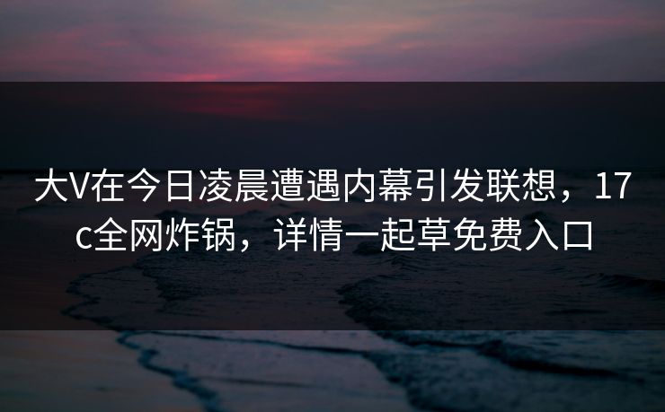 大V在今日凌晨遭遇内幕引发联想，17c全网炸锅，详情一起草免费入口