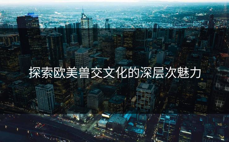 探索欧美兽交文化的深层次魅力
