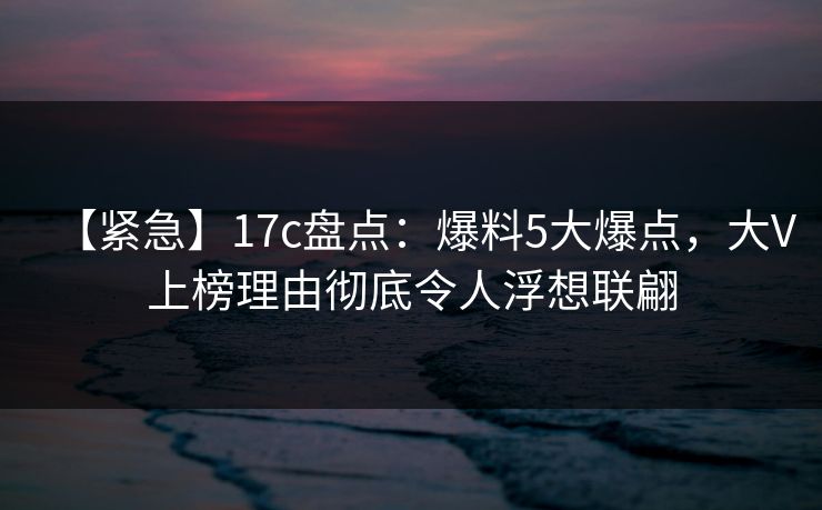 【紧急】17c盘点：爆料5大爆点，大V上榜理由彻底令人浮想联翩