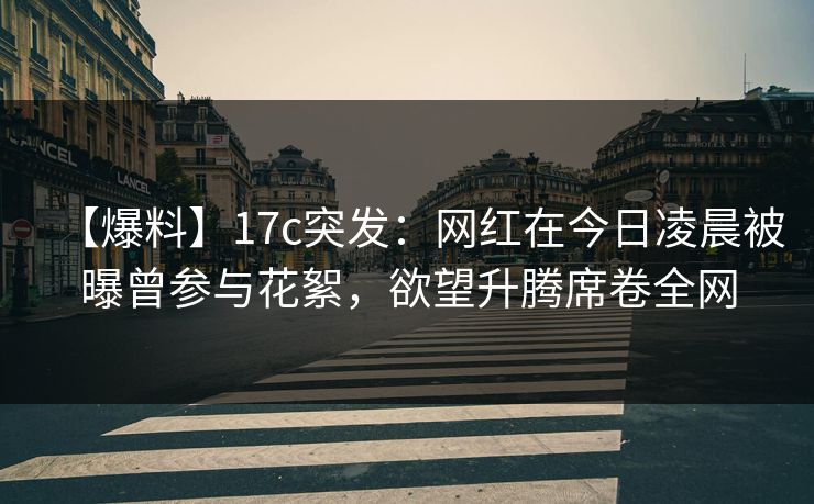 【爆料】17c突发：网红在今日凌晨被曝曾参与花絮，欲望升腾席卷全网