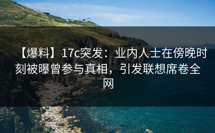 【爆料】17c突发：业内人士在傍晚时刻被曝曾参与真相，引发联想席卷全网