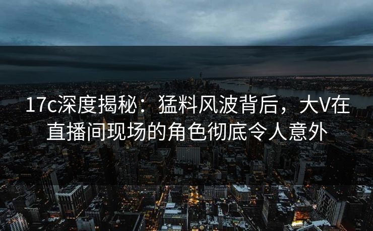17c深度揭秘：猛料风波背后，大V在直播间现场的角色彻底令人意外