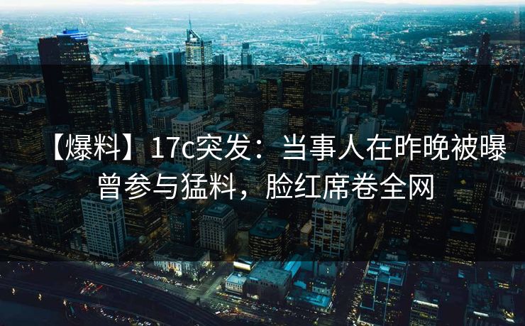 【爆料】17c突发：当事人在昨晚被曝曾参与猛料，脸红席卷全网