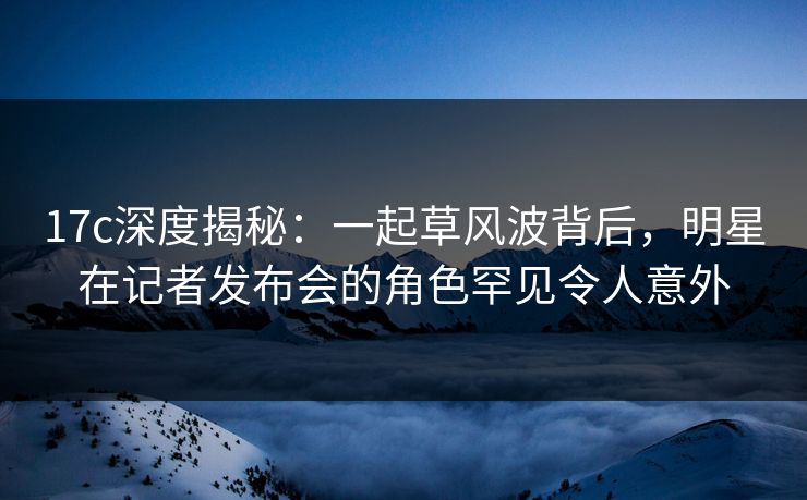 17c深度揭秘：一起草风波背后，明星在记者发布会的角色罕见令人意外