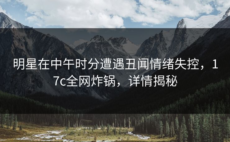 明星在中午时分遭遇丑闻情绪失控，17c全网炸锅，详情揭秘