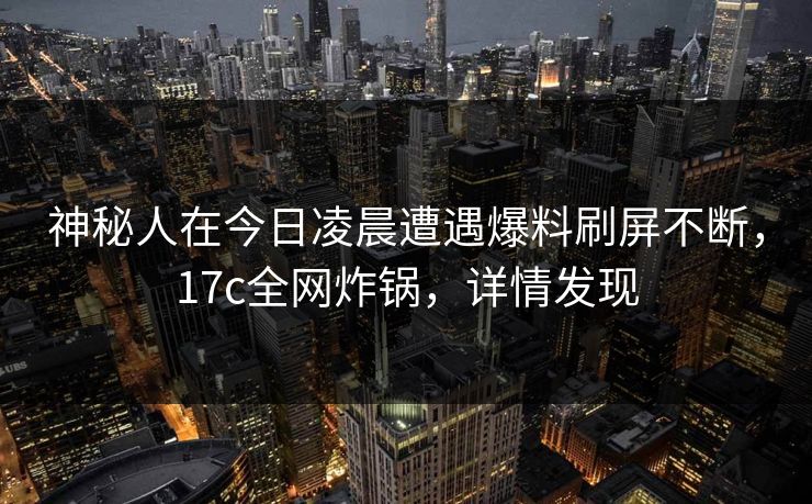 神秘人在今日凌晨遭遇爆料刷屏不断，17c全网炸锅，详情发现