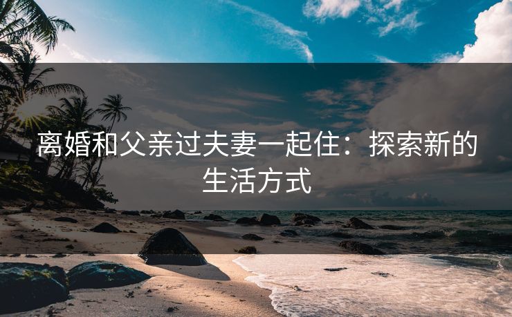 离婚和父亲过夫妻一起住：探索新的生活方式